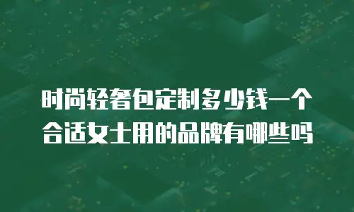 时尚轻奢包定制多少钱一个合适女士用的品牌有哪些吗