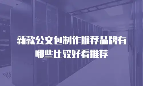 新款公文包制作推荐品牌有哪些比较好看推荐