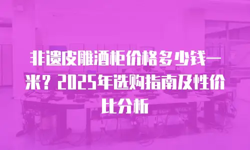 非遗皮雕酒柜价格多少钱一米？2025年选购指南及性价比分析