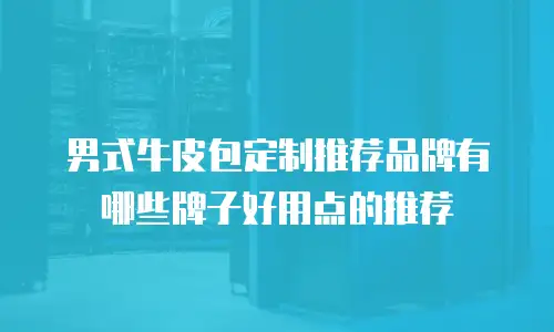 男式牛皮包定制推荐品牌有哪些牌子好用点的推荐