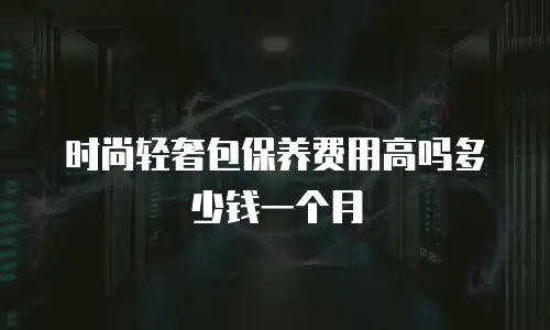 时尚轻奢包保养费用高吗多少钱一个月
