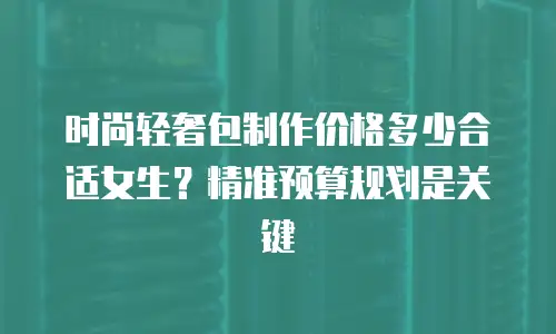 时尚轻奢包制作价格多少合适女生？精准预算规划是关键