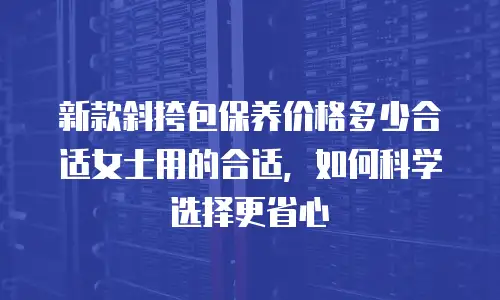 新款斜挎包保养价格多少合适女士用的合适，如何科学选择更省心