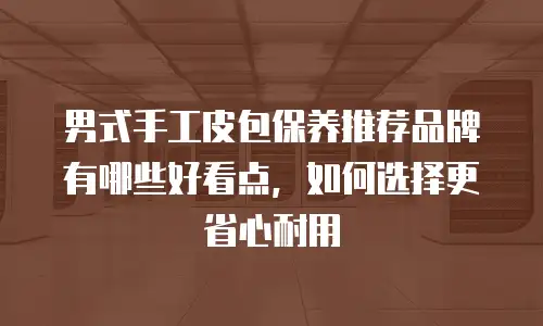 男式手工皮包保养推荐品牌有哪些好看点，如何选择更省心耐用