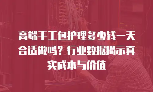 高端手工包护理多少钱一天合适做吗？行业数据揭示真实成本与价值