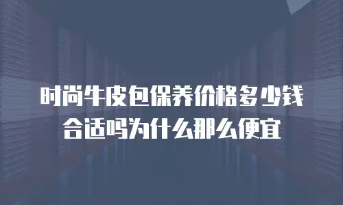 时尚牛皮包保养价格多少钱合适吗为什么那么便宜