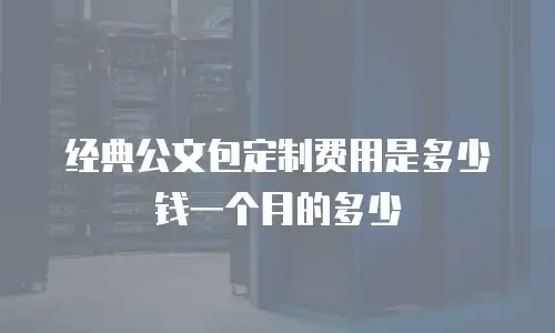 经典公文包定制费用是多少钱一个月的多少