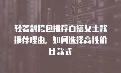 轻奢斜挎包推荐百搭女士款推荐理由，如何选择高性价比款式