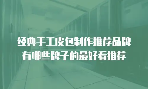 经典手工皮包制作推荐品牌有哪些牌子的最好看推荐