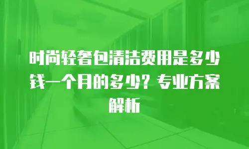 时尚轻奢包清洁费用是多少钱一个月的多少？专业方案解析