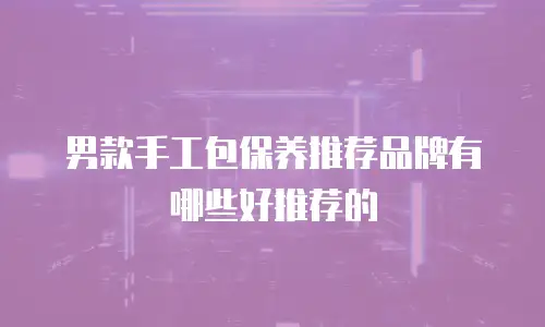 男款手工包保养推荐品牌有哪些好推荐的