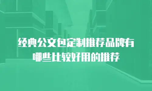 经典公文包定制推荐品牌有哪些比较好用的推荐
