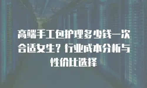 高端手工包护理多少钱一次合适女生？行业成本分析与性价比选择