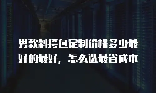 男款斜挎包定制价格多少最好的最好，怎么选最省成本