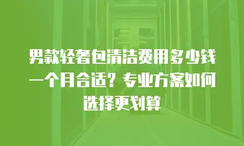男款轻奢包清洁费用多少钱一个月合适？专业方案如何选择更划算