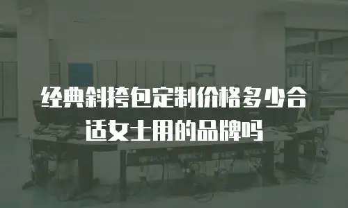 经典斜挎包定制价格多少合适女士用的品牌吗