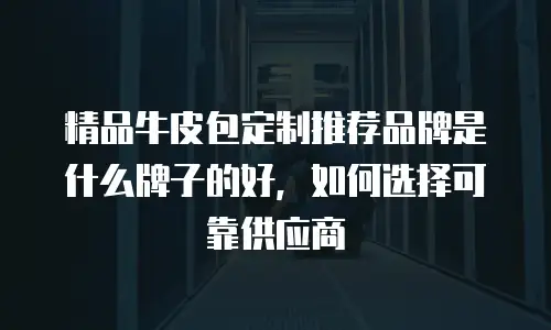 精品牛皮包定制推荐品牌是什么牌子的好，如何选择可靠供应商