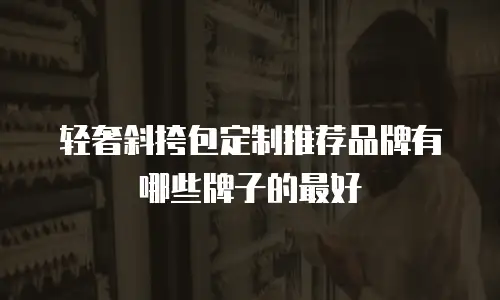 轻奢斜挎包定制推荐品牌有哪些牌子的最好