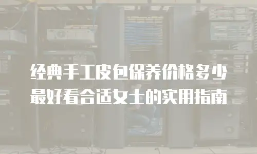 经典手工皮包保养价格多少最好看合适女士的实用指南
