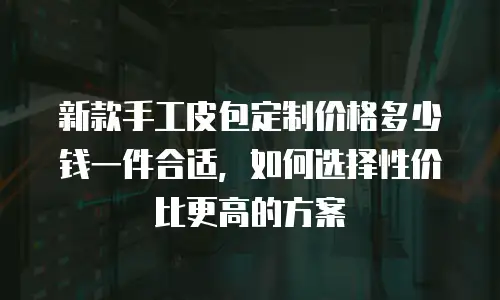新款手工皮包定制价格多少钱一件合适，如何选择性价比更高的方案