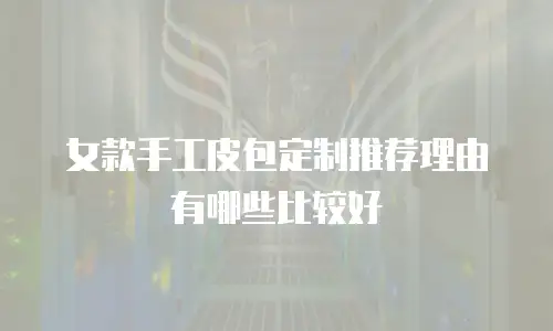 女款手工皮包定制推荐理由有哪些比较好