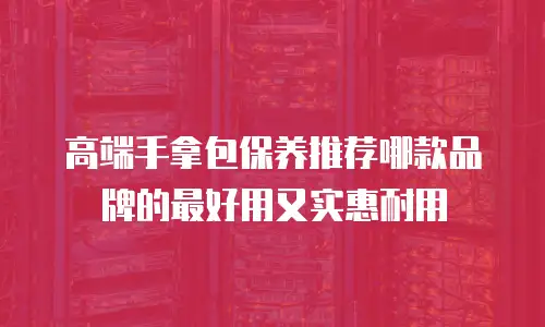 高端手拿包保养推荐哪款品牌的最好用又实惠耐用