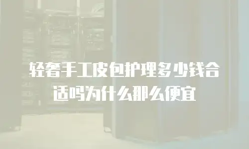 轻奢手工皮包护理多少钱合适吗为什么那么便宜