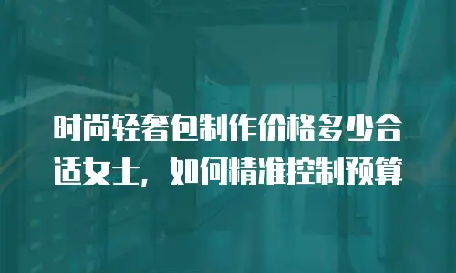 时尚轻奢包制作价格多少合适女士，如何精准控制预算