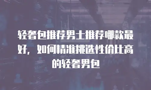 轻奢包推荐男士推荐哪款最好，如何精准挑选性价比高的轻奢男包