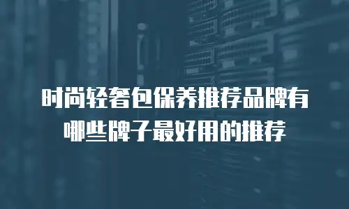 时尚轻奢包保养推荐品牌有哪些牌子最好用的推荐