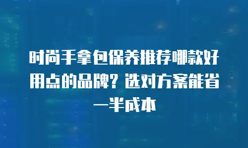 时尚手拿包保养推荐哪款好用点的品牌？选对方案能省一半成本