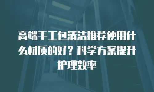 高端手工包清洁推荐使用什么材质的好？科学方案提升护理效率