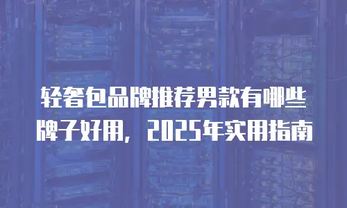 轻奢包品牌推荐男款有哪些牌子好用，2025年实用指南