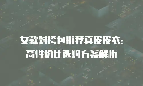 女款斜挎包推荐真皮皮衣：高性价比选购方案解析