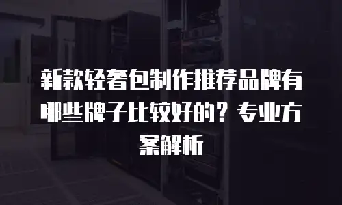 新款轻奢包制作推荐品牌有哪些牌子比较好的？专业方案解析