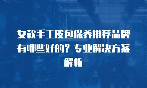 女款手工皮包保养推荐品牌有哪些好的？专业解决方案解析