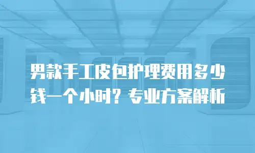 男款手工皮包护理费用多少钱一个小时？专业方案解析