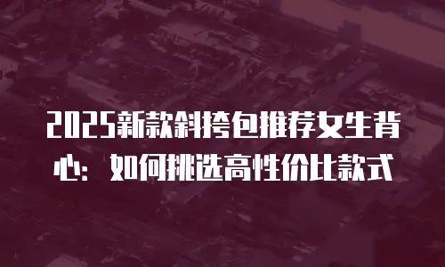 2025新款斜挎包推荐女生背心：如何挑选高性价比款式