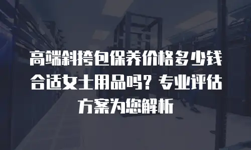 高端斜挎包保养价格多少钱合适女士用品吗？专业评估方案为您解析