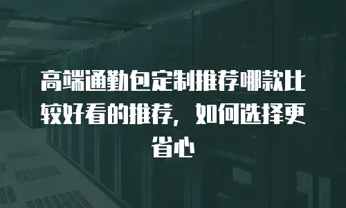 高端通勤包定制推荐哪款比较好看的推荐，如何选择更省心