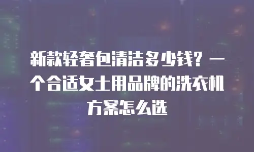 新款轻奢包清洁多少钱？一个合适女士用品牌的洗衣机方案怎么选