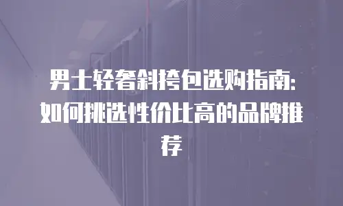 男士轻奢斜挎包选购指南：如何挑选性价比高的品牌推荐