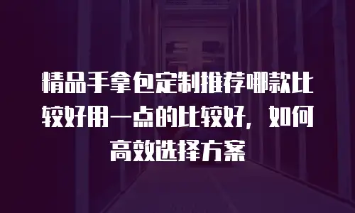 精品手拿包定制推荐哪款比较好用一点的比较好，如何高效选择方案