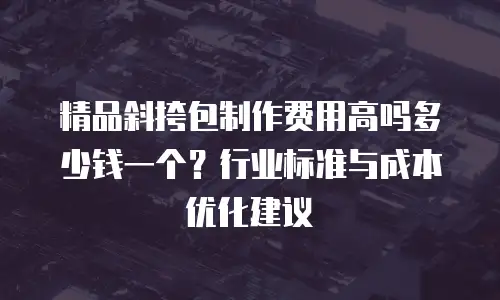 精品斜挎包制作费用高吗多少钱一个？行业标准与成本优化建议