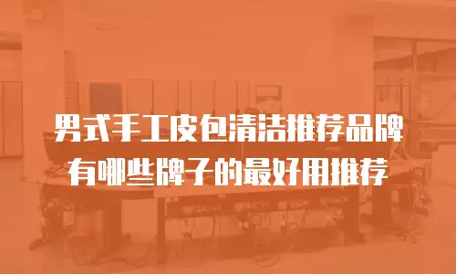 男式手工皮包清洁推荐品牌有哪些牌子的最好用推荐