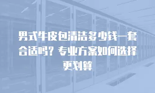 男式牛皮包清洁多少钱一套合适吗？专业方案如何选择更划算