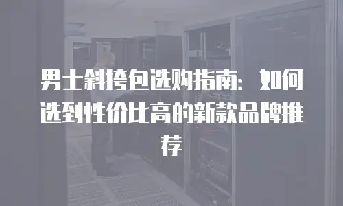 男士斜挎包选购指南：如何选到性价比高的新款品牌推荐