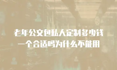 老年公文包私人定制多少钱一个合适吗为什么不能用