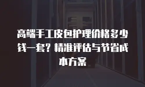 高端手工皮包护理价格多少钱一套？精准评估与节省成本方案