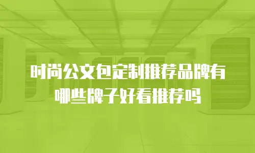 时尚公文包定制推荐品牌有哪些牌子好看推荐吗